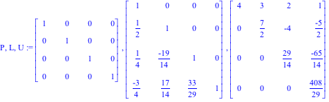 P, L, U := Matrix([[1, 0, 0, 0], [0, 1, 0, 0], [0, 0, 1, 0], [0, 0, 0, 1]]), Matrix([[1, 0, 0, 0], [1/2, 1, 0, 0], [1/4, (-19)/14, 1, 0], [(-3)/4, 17/14, 33/29, 1]]), Matrix([[4, 3, 2, 1], [0, 7/2, -4...